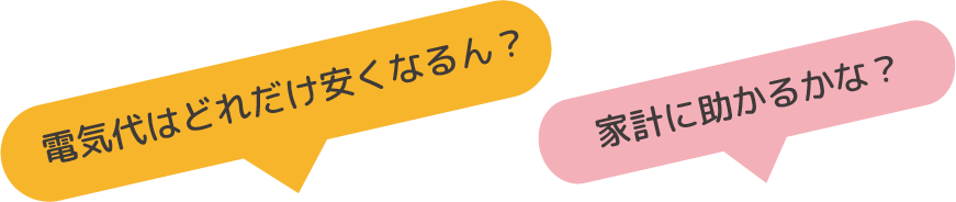 「電気代はどれだけ安くなるん？」「家計に助かるかな？」